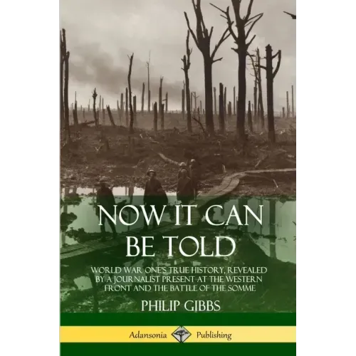 Now It Can Be Told: World War One's True History, Revealed by a Journalist Present at the Western Front and the Battle of the Somme