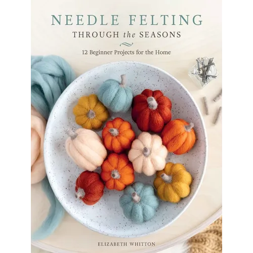 Needle Felting Through the Seasons: 12 Beginner Projects for the Home