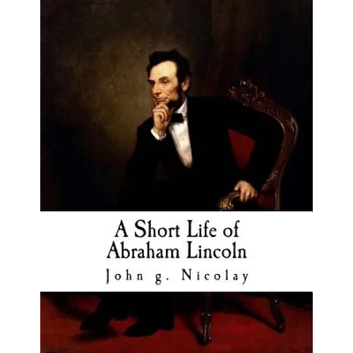 A Short Life of Abraham Lincoln: Condensed from Nicolay & Hay's Abraham Lincoln: A History